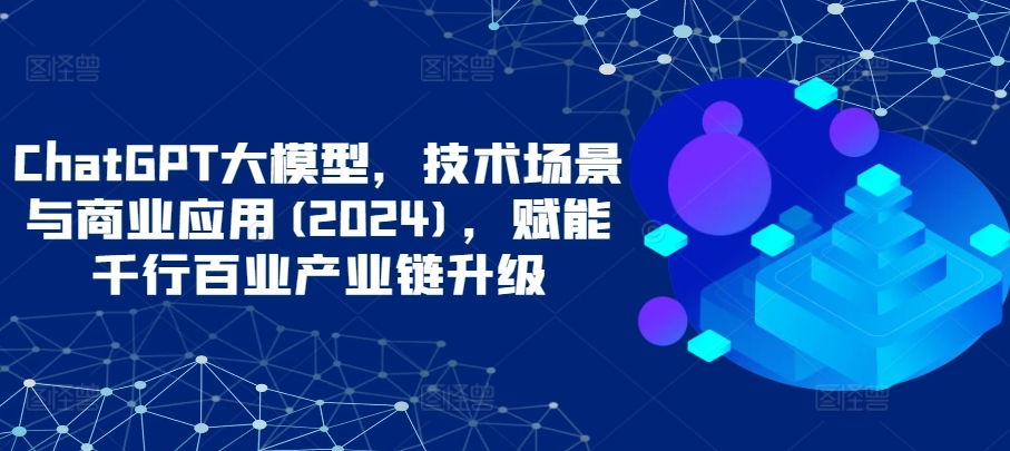 ChatGPT大模型,技术场景与商业应用(2024),赋能千行百业产业链升级-柚子网创